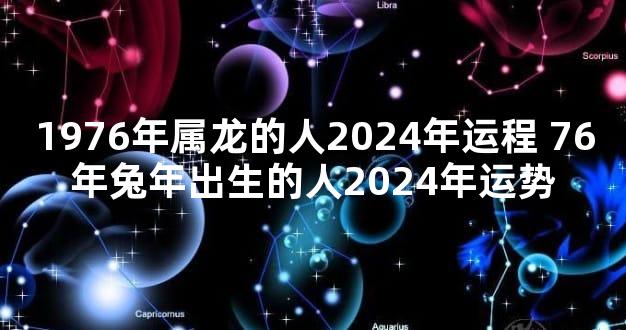 1976年属龙的人2024年运程 76年兔年出生的人2024年运势